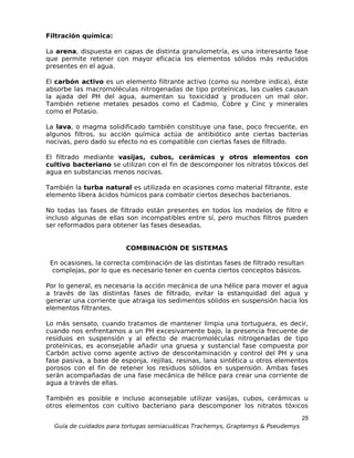 Filtración química:

La arena, dispuesta en capas de distinta granulometría, es una interesante fase
que permite retener con mayor eficacia los elementos sólidos más reducidos
presentes en el agua.

El carbón activo es un elemento filtrante activo (como su nombre indica), éste
absorbe las macromoléculas nitrogenadas de tipo proteínicas, las cuales causan
la ajada del PH del agua, aumentan su toxicidad y producen un mal olor.
También retiene metales pesados como el Cadmio, Cobre y Cinc y minerales
como el Potasio.

La lava, o magma solidificado también constituye una fase, poco frecuente, en
algunos filtros, su acción química actúa de antibiótico ante ciertas bacterias
nocivas, pero dado su efecto no es compatible con ciertas fases de filtrado.

El filtrado mediante vasijas, cubos, cerámicas y otros elementos con
cultivo bacteriano se utilizan con el fin de descomponer los nitratos tóxicos del
agua en substancias menos nocivas.

También la turba natural es utilizada en ocasiones como material filtrante, este
elemento libera ácidos húmicos para combatir ciertos desechos bacterianos.

No todas las fases de filtrado están presentes en todos los modelos de filtro e
incluso algunas de ellas son incompatibles entre sí, pero muchos filtros pueden
ser reformados para obtener las fases deseadas.


                         COMBINACIÓN DE SISTEMAS

 En ocasiones, la correcta combinación de las distintas fases de filtrado resultan
  complejas, por lo que es necesario tener en cuenta ciertos conceptos básicos.

Por lo general, es necesaria la acción mecánica de una hélice para mover el agua
a través de las distintas fases de filtrado, evitar la estanquidad del agua y
generar una corriente que atraiga los sedimentos sólidos en suspensión hacia los
elementos filtrantes.

Lo más sensato, cuando tratamos de mantener limpia una tortuguera, es decir,
cuando nos enfrentamos a un PH excesivamente bajo, la presencia frecuente de
residuos en suspensión y al efecto de macromoléculas nitrogenadas de tipo
proteínicas, es aconsejable añadir una gruesa y sustancial fase compuesta por
Carbón activo como agente activo de descontaminación y control del PH y una
fase pasiva, a base de esponja, rejillas, resinas, lana sintética u otros elementos
porosos con el fin de retener los residuos sólidos en suspensión. Ambas fases
serán acompañadas de una fase mecánica de hélice para crear una corriente de
agua a través de ellas.

También es posible e incluso aconsejable utilizar vasijas, cubos, cerámicas u
otros elementos con cultivo bacteriano para descomponer los nitratos tóxicos
                                                                                  25
  Guía de cuidados para tortugas semiacuáticas Trachemys, Graptemys & Pseudemys
 