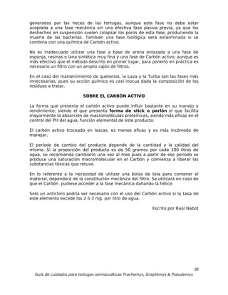generados por las heces de las tortugas, aunque esta fase no debe estar
acoplada a una fase mecánica sin una efectiva fase pasiva previa, ya que los
deshechos en suspensión suelen colapsar los poros de esta fase, produciendo la
muerte de las bacterias. También una fase biológica será exterminada si se
combina con una química de Carbón activo.

No es inadecuado utilizar una fase a base de arena enlazada a una fase de
esponja, resinas o lana sintética muy fina y una fase de Carbón activo; aunque es
más efectivo que el método descrito en primer lugar, para ponerlo en práctica es
necesario un filtro con un amplio cajón de filtros.

En el caso del mantenimiento de quelonios, la Lava y la Turba son las fases más
innecesarias, pues su acción química es casi inocua dada la composición de los
residuos a tratar.

                          SOBRE EL CARBÓN ACTIVO

La forma que presenta el carbón activo puede influir bastante en su manejo y
rendimiento; siendo el que presenta forma de stick o parlón el que facilita
mayormente la absorción de macromoléculas proteínicas, siendo más eficaz en el
control del PH del agua, función elemental de este producto.

El carbón activo troceado en lascas, es menos eficaz y es más incómodo de
manejar.

El período de cambio del producto depende de la cantidad y la calidad del
mismo. Si la proporción del producto es de 50 gramos por cada 100 litros de
agua, se recomienda cambiarlo una vez al mes pues a partir de ese periodo se
produce una saturación macromolecular en el Carbón y comienza a liberar las
substancias tóxicas que retuvo.

En lo referente a la necesidad de utilizar una bolsa de tela para contener el
material, dependerá de la constitución mecánica del filtro. Se utilizará en caso de
que el Carbón pudiese acceder a la fase mecánica dañando la hélice.

Solo un anticloro podría ser necesario con el uso del Carbón activo si la tasa de
este elemento excede los 2 ó 3 mg. por litro de agua.

                                                            Escrito por Raúl Nabot




                                                                                  26
  Guía de cuidados para tortugas semiacuáticas Trachemys, Graptemys & Pseudemys
 