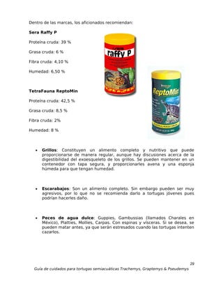 Dentro de las marcas, los aficionados recomiendan:

Sera Raffy P

Proteína cruda: 39 %

Grasa cruda: 6 %

Fibra cruda: 4,10 %

Humedad: 6,50 %



TetraFauna ReptoMin

Proteína cruda: 42,5 %

Grasa cruda: 8,5 %

Fibra cruda: 2%

Humedad: 8 %



   •   Grillos: Constituyen un alimento completo y nutritivo que puede
       proporcionarse de manera regular, aunque hay discusiones acerca de la
       digestibilidad del exoesqueleto de los grillos. Se pueden mantener en un
       contenedor con tapa segura, y proporcionarles avena y una esponja
       húmeda para que tengan humedad.



   •   Escarabajos: Son un alimento completo. Sin embargo pueden ser muy
       agresivos, por lo que no se recomienda darlo a tortugas jóvenes pues
       podrían hacerles daño.



   •   Peces de agua dulce: Guppies, Gambussias (llamados Charales en
       México), Platties, Mollies, Carpas. Con espinas y vísceras. Si se desea, se
       pueden matar antes, ya que serán estresados cuando las tortugas intenten
       cazarlos.




                                                                                  29
  Guía de cuidados para tortugas semiacuáticas Trachemys, Graptemys & Pseudemys
 