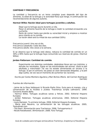 CANTIDAD Y FRECUENCIA

La cantidad y frecuencia es un tema complejo pues depende del tipo de
alimento, la edad de la tortuga y la actividad física que tenga. A continuación las
recomendaciones de algunos autores.

Harmut Wilke: Ración ideal para tortugas juveniles y adultas.

      Dejar que la tortuga ayune durante un día.
      Pesar el alimento favorito de la tortuga o medir la cantidad enrasando una
      cucharita.
      Darle de comer hasta que pierda su voracidad inicial y empiece a mostrar
      poco interés en la comida.
      La ración ideal será la mitad de esa cantidad (50%).


Frecuencia juvenil: Una vez al día.
Frecuencia subadulto: Cada dos días.
Frecuencia adulto: Dos veces a la semana.

Si se observa que la tortuga está obesa, reduzca la cantidad de comida en un
30% a 40% hasta que la tortuga haya consumido sus reservas de grasa. (Harmut
Wilke)

Jordan Patterson: Cantidad de comida.

      Experimente con distintas cantidades, dejándose llevar por sus instintos, y
      estudie los resultados. Fíjese en las extremidades del animal. ¿Está la piel
      abultada y manchada? Tal vez ha estado alimentando en exceso a la
      tortuga. Si por el contrario, las patas se vean demasiado delgadas, y la piel
      algo suelta, tal vez sea el momento de aumentar las raciones.

  Escrito por Carlos Montiers Aguilera y Mari Bichos (María del Carmen Rodríguez
                                                                        Garrido)

Fuentes de información:

- Jaime de la Ossa Velásquez & Ricardo Riaño Silva. Guía para el manejo, cría y
conservación de la hicotea o jicotea: Trachemys scripta callirostris. 1999.
Convenio Andrés Bello.
- Harmut Wilke. Tortugas acuáticas sanas y felices. 2002. Editorial Hispano
Europea.
- Jordan Patterson. Tortugas acuáticas americanas. 2002. Editorial Hispano
Europea.
- Louis Dampier. Tu primera tortuga. 2004. Editorial Hispano Europea.
- María José Navarro. La alimentación de las tortugas acuáticas. 2005.
Testudinae.com
- Tito Ibani. Alimentación para Trachemys. 2006. Tortugamania.cl
- Nicole Kwiatkowski. Alimentación. 2006. Foro Tortuga.



                                                                                  33
  Guía de cuidados para tortugas semiacuáticas Trachemys, Graptemys & Pseudemys
 