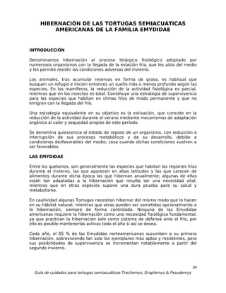 HIBERNACIÓN DE LAS TORTUGAS SEMIACUÁTICAS
         AMERICANAS DE LA FAMILIA EMYDIDAE


INTRODUCCIÓN

Denominamos hibernación al proceso letárgico fisiológico adoptado por
numerosos organismos con la llegada de la estación fría, que les aísla del medio
y les permite resistir las condiciones adversas del invierno.

Los animales, tras acumular reservas en forma de grasa, es habitual que
busquen un refugio e inicien entonces un sueño más o menos profundo según las
especies. En los mamíferos, la reducción de la actividad fisiológica es parcial,
mientras que en los insectos es total. Constituye una estrategia de supervivencia
para las especies que habitan en climas fríos de modo permanente y que no
emigran con la llegada del frío.

Una estrategia equivalente en su objetivo es la estivación, que consiste en la
reducción de la actividad durante el verano mediante mecanismos de adaptación
orgánica al calor y sequedad propios de este período.

Se denomina quiescencia al estado de reposo de un organismo, con reducción o
interrupción de sus procesos metabólicos y de su desarrollo, debido a
condiciones desfavorables del medio; cesa cuando dichas condiciones vuelven a
ser favorables.

LAS EMYDIDAE

Entre los quelonios, son generalmente las especies que habitan las regiones frías
durante el invierno, las que aparecen en altas latitudes y las que carecen de
alimentos durante dicha época las que hibernan anualmente; algunas de ellas
están tan adaptadas a la hibernación que resulta ser una necesidad vital,
mientras que en otras especies supone una dura prueba para su salud y
metabolismo.

En cautividad algunas Tortugas necesitan hibernar del mismo modo que lo hacen
en su hábitat natural, mientras que otras pueden ser sometidas opcionalmente a
la hibernación, siempre de forma controlada. Ninguna de las Emydidae
americanas requiere la hibernación como una necesidad fisiológica fundamental,
ya que practican la hibernación solo como sistema de defensa ante el frío, por
ello es posible mantenerlas activas todo el año si así se desea.

Cada año, el 65 % de las Emydidae norteamericanas sucumben a su primera
hibernación, sobreviviendo tan solo los ejemplares más aptos y resistentes, pero
sus posibilidades de supervivencia se incrementan notablemente a partir del
segundo invierno.



                                                                                  34
  Guía de cuidados para tortugas semiacuáticas Trachemys, Graptemys & Pseudemys
 