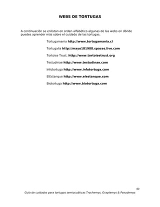 WEBS DE TORTUGAS


A continuación se enlistan en orden alfabético algunas de las webs en dónde
puedes aprender más sobre el cuidado de las tortugas.

                 Tortugamania http://www.tortugamania.cl

                 Tortugalia http://mayo181988.spaces.live.com

                 Tortoise Trust. http://www.tortoisetrust.org

                 Testudinae http://www.testudinae.com

                 Infotortuga http://www.infotortuga.com

                 ElEstanque http://www.elestanque.com

                 Biotortuga http://www.biotortuga.com




                                                                                  53
  Guía de cuidados para tortugas semiacuáticas Trachemys, Graptemys & Pseudemys
 