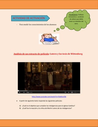Vocabulario: Celibato
                                                                            Eclesiástico: condición
ACTIVIDAD DE ACTIVACIÓN                                                      de soltero que debía
                                                                            tener un miembro del
                                                                                     clero.
  -   Para medir los conocimientos de los alumnos




Análisis de un extracto de película: Lutero y las tesis de Wittenberg




                        http://www.youtube.com/watch?v=F3xXlvnrl5k

      A partir de siguiente texto responda las siguientes películas:

      A) ¿Cuál es el objetivo que cumplían las indulgencias para la iglesia Católica?
      B) ¿Cuál fue la reacción y la crítica de Martin Lutero de las indulgencias?
 
