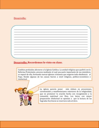 Desarrollo:



___________________________________________________________________________________
___________________________________________________________________________________
___________________________________________________________________________________
___________________________________________________________________________________
___________________________________________________________________________________
___________________________________________________________________________________
___________________________________________________________________________________
___________________________________________________________________________________
___________________________________________________________________________________
___________________________________________________________________________________
___________________________________________________________________________________
___________________________________________________________________________________
                              _______________________

Desarrollo: Recordemos lo visto en clase.

    Cambios profundos afectaron a la Iglesia Católica. La unidad religiosa que quebró con la
    Reforma Protestante, proceso mediante el cual una parte importante de sus miembros
    se separó de ella, formando nuevas iglesias cristianas que negaron toda obediencia al
    Papa. Donde algunas de las causas fueron a nivel religioso, político-económico e
    intelectual.




                              La iglesia parecía poner       más énfasis en procesiones,
                              ceremoniales y manifestaciones exteriores de la religiosidad,
                              que en promover la oración hecha con recogimiento y la
                              comunión espiritual con Dios. Los laicos con mayor
                              preparación intelectual se oponían a que la lectura de las
                              Sagradas Escrituras se reservara solo al clero.
 