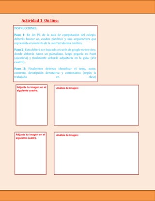 Actividad 1 On line:
INSTRUCCIONES:

Paso 1: En los PC de la sala de computación del colegio,
deberás buscar un cuadro pictórico y una arquitectura que
represente el contexto de la contrarreforma católica.

Paso 2: Esto deberá ser buscado a través de google street view,
donde deberás hacer un pantallazo, luego pegarla en Paint
(ajustarla) y finalmente deberás adjuntarla en la guía. (Ver
cuadro)

Paso 3: Finalmente deberás identificar el tema, autor,
contexto, descripción denotativa y connotativa (según lo
trabajado                     en                   clase)


  Adjunta tu imagen en el       Análisis de imagen:
  siguiente cuadro.




 Adjunta tu imagen en el        Análisis de imagen:
 siguiente cuadro.
 