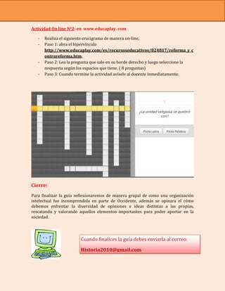 Actividad On line N°2: en www.educaplay. com

   -   Realiza el siguiente crucigrama de manera on-line,
   -   Paso 1: abra el hipervínculo
       http://www.educaplay.com/es/recursoseducativos/824817/reforma_y_c
       ontrareforma.htm.
   -   Paso 2: Lea la pregunta que sale en su borde derecho y luego seleccione la
       respuesta según los espacios que tiene. ( 8 preguntas)
   -   Paso 3: Cuando termine la actividad avísele al docente inmediatamente.




Cierre:
Para finalizar la guía reflexionaremos de manera grupal de como una organización
intelectual fue incomprendida en parte de Occidente, además se opinara el cómo
debemos enfrentar la diversidad de opiniones e ideas distintas a las propias,
rescatando y valorando aquellos elementos importantes para poder aportar en la
sociedad.




                         Cuando finalices la guía debes enviarla al correo:

                         Historia2010@gmail.com
 