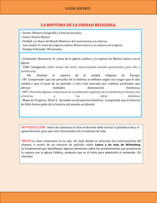 GUION DOCENTE.



                 LA RUPTURA DE LA UNIDAD RELIGIOSA.
- Sector: Historia Geografía y Ciencias Sociales.
- Curso: Octavo Básico.
- Unidad: Las Bases del Mundo Moderno: del renacimiento a la reforma.
- Sub-unidad: El cisma de la iglesia católica. Martin Lutero y su ruptura con la iglesia.
- Tiempo Estimado: 90 minutos.


- Contenido: Reconocer el cisma de la iglesia católica y la ruptura de Martin Lutero con la
iglesia.
- CMO: Indagación sobre temas del nivel, seleccionando fuentes pertinentes para ello y
justificarlas
-    AE:      Analizar  la     ruptura    de    la    unidad     religiosa   en     Europa.
- OF: Comprender que los períodos de la historia se definen según sus rasgos que le dan
unidad y que el paso de un período a otro está marcado por cambios profundos que
afectan                  múltiples                 dimensiones                   históricas.
- OFT: Describiralgunas consecuencias socialmente negativas de la intolerancia frente a las
creencias                 y                las                ideas               distintas.
- Mapa de Progreso: Nivel 4, Sociedad en perspectiva histórica. Comprende que la historia
de Chile forma parte de la historia del mundo occidental.




INTRODUCCIÓN: Antes de comenzar la clase el docente debe revisar la planificación y el
guion docente, para que esté relacionado con el contexto de aula.


INICIO:La clase comenzará en la sala de clase donde se activaran los conocimientos del
alumno, a través de un extracto de película sobre Lutero y las tesis de Wittenberg.
Es fundamental que identifiquen algunos elementos sobre los acontecimiento que provocaron
la ruptura con la iglesia Católica, producto que es el inicio para adentrarlo al contenido. (15
minutos)
 