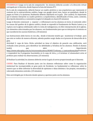 DESARROLLO: Luego en la sala de computación los alumnos deberán acceder a la dirección virtual
entregada por el docente, donde bajaran la Guía del alumno N°1
En la sala de computación, deberás buscar un cuadro pictórico y una arquitectura que represente el
contexto de la contrarreforma católica, luego con google street view, hacen un pantallazo, donde la
pegan en Paint y la ajustaran, finalmente deberás adjuntarla en la guía. (Ver cuadro). Es importante
que el alumno interprete su cuadro pictórico y arquitectónico, identificando el tema, autor, contexto,
descripción denotativa y connotativa (según lo trabajado en clase) (35 minutos)
Luego el docente comenzará a exponer y reflexionará con los alumnos en torno al contenido sobre
las causas del quiebre de la iglesia católica, donde se expondrá el fundamento de Martin Lutero y su
ruptura con la iglesia enfatizando sobre la venta de indulgencias y la libre interpretación de la iglesia.
Los elementos seleccionados por los alumnos, son fundamentales para que se interprete el contexto en
que sucedieron los sucesos históricos. (10 minutos)

Las Instrucciones debe leerse en voz alta, donde el docente tendrá que monitorear el trabajo para
que esto se realice de manera eficiente, además pueden surgir dudas en el proceso de desarrollo de la
guía.
Actividad 2: sopa de letra. Dicha actividad no tiene el objetivo de ponerle una calificación, será
evaluada como proceso, para identificar las debilidades y fortaleza de los alumnos. Donde el alumno
tendrá                    que                  abrir                 el                 hipervínculo
http://www.educaplay.com/es/recursoseducativos/824817/reforma_y_contrareforma.htmFinalment
e responderá las 8 preguntas buscándola en la sopa de letra, y al terminar el alumnodará aviso al
profesor para realizar las observaciones. (15 minutos)

Al finalizar la actividad, los alumnos deberán enviar la guía al correo proporcionado por el docente.

CIERRE: Para finalizar el docente junto con los alumnos reflexionan sobre como la organización
intelectual fue incomprendida en gran parte de Occidente. Lo fundamental es reflexionar sobre la
manera que se debe enfrentar la diversidad de opiniones e ideas distintas a las propias, rescatando y
valorando elementos centrales. (15 minutos).

Esto será dirigido por el docente donde opinara y aportara junto con los alumnos.

    -    Evaluación: Acumulativa.               - Instrumento de evaluación: escala de valoración

    - Inicio:
    1. Identifica el objetivo que cumplían las indulgencias para la iglesia Católica
    2. Identifica la crítica de Martin Lutero a las indulgencias

Desarrollo:

    3.   El título del tema se relaciona con el contexto.
    4.   Identifica al autor
    5.   El contexto es acorde al contenido
    6.   Identifica lo denotativo, sin caer en la connotación.
    7.   Identifica lo connotativo, sin caer en lo denotativo.

Cierre:
   8. Reflexiones y opiniones.           9. Observaciones sobre la sopa de letra. (Evaluación de proceso)
CIERRE:
 