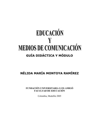 Educación y Medios          1




  GUÍA DIDÁCTICA Y MÓDULO




NÉLIDA MARÍA MONTOYA RAMÍREZ




  FUNDACIÓN UNIVERSITARIA LUIS AMIGÓ
       FACULTAD DE EDUCACIÓN

          Colombia, Medellín 2005
 
