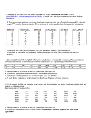 2. Ingresar al blog del curso que se encuentra en el tópico: contenidos del curso, buscar LABORATORIO (diagramas estadísticos) EXCEL y realizar los 3 ejercicios que se encuentran al final del laboratorio. 
3. En una encuesta realizada a un grupo de adolescentes referente a la influencia Amistades ( A), voluntad propia (VP), medios de comunicación (M) en su forma de vestir , se obtuvieron los siguientes resultados : 
GENERO 
INFLUENCIA 
GENERO 
INFLUENCIA 
GENERO 
INFLUENCIA 
H 
A 
H 
A 
M 
A 
M 
VP 
M 
VP 
M 
VP 
M 
M 
H 
VP 
H 
M 
H 
M 
M 
VP 
H 
M 
M 
M 
H 
M 
M 
VP 
H 
VP 
H 
M 
H 
A 
M 
A 
H 
A 
H 
A 
a. Construir una tabla de contingencias para las variables: género y tipo de influencia b. Construir e interpretar un histograma de frecuencias para la tabla de contingencia del ejercicio anterior. 4. La empresa Cuerollindo recopiló la información resultante de encuestar 20 sedes pequeñas, para estudiar el número de clientes semanales que visitan las instalaciones. Se reportó la siguiente información. 
50 
76 
100 
123 
200 
168 
78 
160 
182 
200 
70 
89 
112 
123 
156 
70 
234 
135 
178 
239 
a. Defina cuales es la variable de estudio e identifique de que tipo es b. Calcule las medidas de tendencia central e intérprete sus resultados c. Calcule los cuartiles y realice una conclusión para cada uno de ellos. d. A partir de las medidas de tendencia central identifique el tipo de asimetría existente. 5. En la ciudad de Cali, se investigó una muestra de 43 empleados del sector medio para determinar su salario en miles de pesos. Los resultados son los siguientes: 
985 
1173 
1331 
1240 
984 
1055 
789 
1024 
1233 
1776 
1233 
985 
2345 
1230 
1262 
1310 
944 
1248 
1093 
1204 
750 
1385 
1022 
1067 
759 
1204 
675 
800 
1209 
1490 
905 
827 
1415 
879 
950 
1303 
1381 
1220 
1157 
1109 
1000 
3150 
a. Defina cuales es la variable de estudio e identifique de que tipo es 
b. Construya una tabla de distribución de frecuencias (variable Continua) Distribución para datos agrupados  