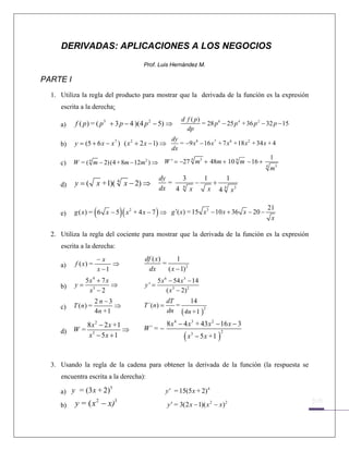 DERIVADAS: APLICACIONES A LOS NEGOCIOS
                                         Prof. Luis Hernández M.

PARTE I
    1. Utiliza la regla del producto para mostrar que la derivada de la función es la expresión
       escrita a la derecha:
                                                            d f ( p)
       a)   f ( p ) = ( p 5 + 3 p − 4 )(4 p 2 − 5) ⇒                 = 28 p 6 − 25 p 4 + 36 p 2 − 32 p − 15
                                                              dp
                                                dy
       b)   y = (5 + 6 x − x 7 ) ( x 2 + 2 x − 1) ⇒ = −9 x8 − 16 x 7 + 7 x 6 +18 x 2 + 34 x + 4
                                                dx
                                                                                             1
            W = ( 4 m − 2) (4 + 8m − 12m2 ) ⇒ W ' = −27 m + 48m + 10 m − 16 + 4 3
                                                        4   5                 4
       c)
                                                                                             m
                                                dy   3   1    1
       d)   y = ( x +1)( 4 x − 2) ⇒                = 4
                                                       −   +
                                                dx 4 x       4
                                                          x 4 x3


       e)              (            )
            g ( x ) = 6 x − 5 ( x 2 + 4 x − 7 ) ⇒ g ′( x) = 15 x3 − 10 x + 36 x − 20 −
                                                                                                 21
                                                                                                   x

    2. Utiliza la regla del cociente para mostrar que la derivada de la función es la expresión
       escrita a la derecha:
                           −x            df ( x)       1
       a)   f ( x) =            ⇒                =
                           x −1           dx       ( x − 1) 2
                 5x4 + 7 x                      5 x 6 − 54 x 3 − 14
       b)   y=             ⇒             y' =
                  x3 − 2                             ( x 3 − 2) 2
                       2n−3                           dT     14
       c)   T ( n) =          ⇒          T´ (n) =        =
                       4n + 1                         dn ( 4n+1 )2

            8 x 2 − 2 x +1                            8 x 4 − 4 x 3 + 43 x 2 − 16 x − 3
          W= 3             ⇒             W´ = −
                                                             (x       − 5 x +1 )
       d)
            x − 5x + 1                                            3                2




    3. Usando la regla de la cadena para obtener la derivada de la función (la respuesta se
       encuentra escrita a la derecha):
                              5
       a) y = (3 x + 2)                             y' = 15(5 x + 2) 4

       b)   y = ( x 2 − x)3                           y' = 3(2 x − 1)( x 2 − x ) 2


                                                                                                               
 