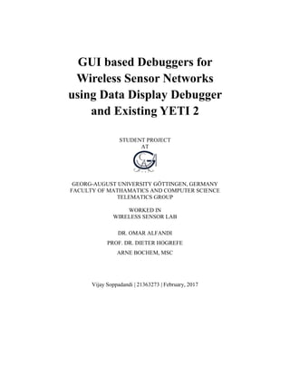 GUI based Debuggers for
Wireless Sensor Networks
using Data Display Debugger
and Existing YETI 2
STUDENT PROJECT
AT
GEORG-AUGUST UNIVERSITY GÖTTINGEN, GERMANY
FACULTY OF MATHAMATICS AND COMPUTER SCIENCE
TELEMATICS GROUP
WORKED IN
WIRELESS SENSOR LAB
DR. OMAR ALFANDI
PROF. DR. DIETER HOGREFE
ARNE BOCHEM, MSC
Vijay Soppadandi | 21363273 | February, 2017
 