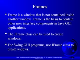 Liang, Introduction to Java Programming, Ninth Edition, (c) 2013 Pearson Education, Inc. All
rights reserved.
13
Frames
 Frame is a window that is not contained inside
another window. Frame is the basis to contain
other user interface components in Java GUI
applications.
 The JFrame class can be used to create
windows.
 For Swing GUI programs, use JFrame class to
create widows.
 
