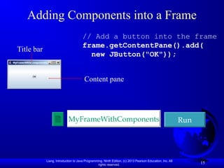 Liang, Introduction to Java Programming, Ninth Edition, (c) 2013 Pearson Education, Inc. All
rights reserved.
15
Adding Components into a Frame
// Add a button into the frame
frame.getContentPane().add(
new JButton("OK"));
Run
MyFrameWithComponents
Title bar
Content pane
 