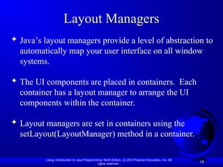 Liang, Introduction to Java Programming, Ninth Edition, (c) 2013 Pearson Education, Inc. All
rights reserved.
18
Layout Managers
 Java’s layout managers provide a level of abstraction to
automatically map your user interface on all window
systems.
 The UI components are placed in containers. Each
container has a layout manager to arrange the UI
components within the container.
 Layout managers are set in containers using the
setLayout(LayoutManager) method in a container.
 