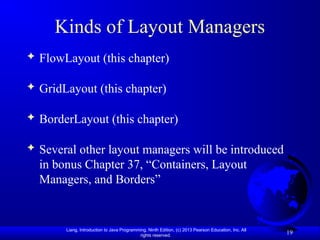 Liang, Introduction to Java Programming, Ninth Edition, (c) 2013 Pearson Education, Inc. All
rights reserved.
19
Kinds of Layout Managers
 FlowLayout (this chapter)
 GridLayout (this chapter)
 BorderLayout (this chapter)
 Several other layout managers will be introduced
in bonus Chapter 37, “Containers, Layout
Managers, and Borders”
 