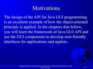 Liang, Introduction to Java Programming, Ninth Edition, (c) 2013 Pearson Education, Inc. All
rights reserved.
2
Motivations
The design of the API for Java GUI programming
is an excellent example of how the object-oriented
principle is applied. In the chapters that follow,
you will learn the framework of Java GUI API and
use the GUI components to develop user-friendly
interfaces for applications and applets.
 