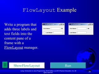 Liang, Introduction to Java Programming, Ninth Edition, (c) 2013 Pearson Education, Inc. All
rights reserved.
20
FlowLayout Example
Write a program that
adds three labels and
text fields into the
content pane of a
frame with a
FlowLayout manager.
ShowFlowLayout Run
 
