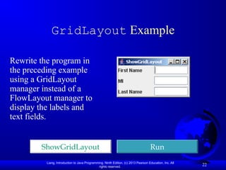 Liang, Introduction to Java Programming, Ninth Edition, (c) 2013 Pearson Education, Inc. All
rights reserved.
22
GridLayout Example
Rewrite the program in
the preceding example
using a GridLayout
manager instead of a
FlowLayout manager to
display the labels and
text fields.
ShowGridLayout Run
 