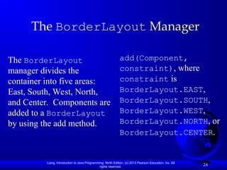 Liang, Introduction to Java Programming, Ninth Edition, (c) 2013 Pearson Education, Inc. All
rights reserved.
24
The BorderLayout Manager
The BorderLayout
manager divides the
container into five areas:
East, South, West, North,
and Center. Components are
added to a BorderLayout
by using the add method.
add(Component,
constraint), where
constraint is
BorderLayout.EAST,
BorderLayout.SOUTH,
BorderLayout.WEST,
BorderLayout.NORTH, or
BorderLayout.CENTER.
 