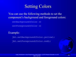 Liang, Introduction to Java Programming, Ninth Edition, (c) 2013 Pearson Education, Inc. All
rights reserved.
29
Setting Colors
You can use the following methods to set the
component’s background and foreground colors:
setBackground(Color c)
setForeground(Color c)
Example:
jbt.setBackground(Color.yellow);
jbt.setForeground(Color.red);
 