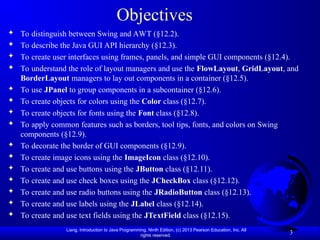 Liang, Introduction to Java Programming, Ninth Edition, (c) 2013 Pearson Education, Inc. All
rights reserved.
3
Objectives
 To distinguish between Swing and AWT (§12.2).
 To describe the Java GUI API hierarchy (§12.3).
 To create user interfaces using frames, panels, and simple GUI components (§12.4).
 To understand the role of layout managers and use the FlowLayout, GridLayout, and
BorderLayout managers to lay out components in a container (§12.5).
 To use JPanel to group components in a subcontainer (§12.6).
 To create objects for colors using the Color class (§12.7).
 To create objects for fonts using the Font class (§12.8).
 To apply common features such as borders, tool tips, fonts, and colors on Swing
components (§12.9).
 To decorate the border of GUI components (§12.9).
 To create image icons using the ImageIcon class (§12.10).
 To create and use buttons using the JButton class (§12.11).
 To create and use check boxes using the JCheckBox class (§12.12).
 To create and use radio buttons using the JRadioButton class (§12.13).
 To create and use labels using the JLabel class (§12.14).
 To create and use text fields using the JTextField class (§12.15).
 