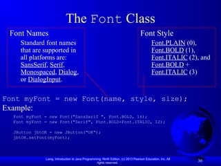 Liang, Introduction to Java Programming, Ninth Edition, (c) 2013 Pearson Education, Inc. All
rights reserved.
30
The Font Class
Font myFont = new Font(name, style, size);
Example:
Font myFont = new Font("SansSerif ", Font.BOLD, 16);
Font myFont = new Font("Serif", Font.BOLD+Font.ITALIC, 12);
JButton jbtOK = new JButton("OK“);
jbtOK.setFont(myFont);
Font Names
Standard font names
that are supported in
all platforms are:
SansSerif, Serif,
Monospaced, Dialog,
or DialogInput.
Font Style
Font.PLAIN (0),
Font.BOLD (1),
Font.ITALIC (2), and
Font.BOLD +
Font.ITALIC (3)
 