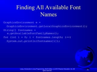 Liang, Introduction to Java Programming, Ninth Edition, (c) 2013 Pearson Education, Inc. All
rights reserved.
31
Finding All Available Font
Names
GraphicsEnvironment e =
GraphicsEnvironment.getLocalGraphicsEnvironment();
String[] fontnames =
e.getAvailableFontFamilyNames();
for (int i = 0; i < fontnames.length; i++)
System.out.println(fontnames[i]);
 