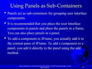 Liang, Introduction to Java Programming, Ninth Edition, (c) 2013 Pearson Education, Inc. All
rights reserved.
32
Using Panels as Sub-Containers
 Panels act as sub-containers for grouping user interface
components.
 It is recommended that you place the user interface
components in panels and place the panels in a frame.
You can also place panels in a panel.
 To add a component to JFrame, you actually add it to
the content pane of JFrame. To add a component to a
panel, you add it directly to the panel using the add
method.
 