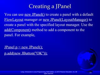 Liang, Introduction to Java Programming, Ninth Edition, (c) 2013 Pearson Education, Inc. All
rights reserved.
33
Creating a JPanel
You can use new JPanel() to create a panel with a default
FlowLayout manager or new JPanel(LayoutManager) to
create a panel with the specified layout manager. Use the
add(Component) method to add a component to the
panel. For example,
JPanel p = new JPanel();
p.add(new JButton("OK"));
 