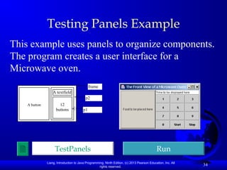Liang, Introduction to Java Programming, Ninth Edition, (c) 2013 Pearson Education, Inc. All
rights reserved.
34
Testing Panels Example
This example uses panels to organize components.
The program creates a user interface for a
Microwave oven.
TestPanels Run
A button
A textfield
12
buttons
frame
p2
p1
 