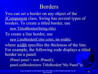 Liang, Introduction to Java Programming, Ninth Edition, (c) 2013 Pearson Education, Inc. All
rights reserved.
36
Borders
You can set a border on any object of the
JComponent class. Swing has several types of
borders. To create a titled border, use
new TitledBorder(String title).
To create a line border, use
new LineBorder(Color color, int width),
where width specifies the thickness of the line.
For example, the following code displays a titled
border on a panel:
JPanel panel = new JPanel();
panel.setBorder(new TitleBorder(“My Panel”));
 