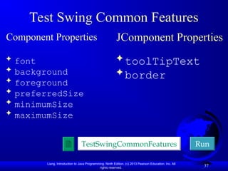 Liang, Introduction to Java Programming, Ninth Edition, (c) 2013 Pearson Education, Inc. All
rights reserved.
37
Test Swing Common Features
Component Properties
 font
 background
 foreground
 preferredSize
 minimumSize
 maximumSize
JComponent Properties
 toolTipText
 border
TestSwingCommonFeatures Run
 