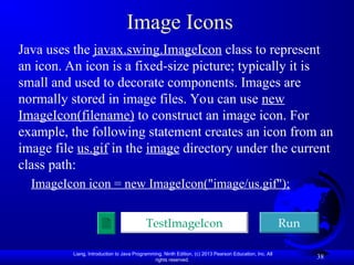 Liang, Introduction to Java Programming, Ninth Edition, (c) 2013 Pearson Education, Inc. All
rights reserved.
38
Image Icons
Java uses the javax.swing.ImageIcon class to represent
an icon. An icon is a fixed-size picture; typically it is
small and used to decorate components. Images are
normally stored in image files. You can use new
ImageIcon(filename) to construct an image icon. For
example, the following statement creates an icon from an
image file us.gif in the image directory under the current
class path:
ImageIcon icon = new ImageIcon("image/us.gif");
TestImageIcon Run
 