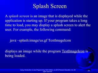 Liang, Introduction to Java Programming, Ninth Edition, (c) 2013 Pearson Education, Inc. All
rights reserved.
39
Splash Screen
A splash screen is an image that is displayed while the
application is starting up. If your program takes a long
time to load, you may display a splash screen to alert the
user. For example, the following command:
java –splash:image/us.gf TestImageIcon
displays an image while the program TestImageIcon is
being loaded.
 
