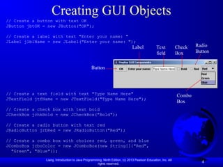 Liang, Introduction to Java Programming, Ninth Edition, (c) 2013 Pearson Education, Inc. All
rights reserved.
4
Creating GUI Objects
// Create a button with text OK
JButton jbtOK = new JButton("OK");
// Create a label with text "Enter your name: "
JLabel jlblName = new JLabel("Enter your name: ");
// Create a text field with text "Type Name Here"
JTextField jtfName = new JTextField("Type Name Here");
// Create a check box with text bold
JCheckBox jchkBold = new JCheckBox("Bold");
// Create a radio button with text red
JRadioButton jrbRed = new JRadioButton("Red");
// Create a combo box with choices red, green, and blue
JComboBox jcboColor = new JComboBox(new String[]{"Red",
"Green", "Blue"});
Button
Label Text
field
Check
Box
Radio
Button
Combo
Box
 