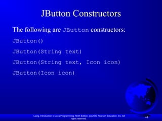 Liang, Introduction to Java Programming, Ninth Edition, (c) 2013 Pearson Education, Inc. All
rights reserved.
44
JButton Constructors
The following are JButton constructors:
JButton()
JButton(String text)
JButton(String text, Icon icon)
JButton(Icon icon)
 