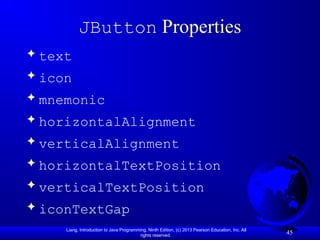 Liang, Introduction to Java Programming, Ninth Edition, (c) 2013 Pearson Education, Inc. All
rights reserved.
45
JButton Properties
 text
 icon
 mnemonic
 horizontalAlignment
 verticalAlignment
 horizontalTextPosition
 verticalTextPosition
 iconTextGap
 