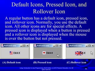 Liang, Introduction to Java Programming, Ninth Edition, (c) 2013 Pearson Education, Inc. All
rights reserved.
46
Default Icons, Pressed Icon, and
Rollover Icon
A regular button has a default icon, pressed icon,
and rollover icon. Normally, you use the default
icon. All other icons are for special effects. A
pressed icon is displayed when a button is pressed
and a rollover icon is displayed when the mouse
is over the button but not pressed.
(A) Default icon (B) Pressed icon (C) Rollover icon
 