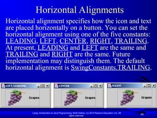 Liang, Introduction to Java Programming, Ninth Edition, (c) 2013 Pearson Education, Inc. All
rights reserved.
48
Horizontal Alignments
Horizontal alignment specifies how the icon and text
are placed horizontally on a button. You can set the
horizontal alignment using one of the five constants:
LEADING, LEFT, CENTER, RIGHT, TRAILING.
At present, LEADING and LEFT are the same and
TRAILING and RIGHT are the same. Future
implementation may distinguish them. The default
horizontal alignment is SwingConstants.TRAILING.
 