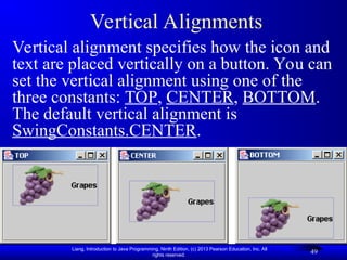 Liang, Introduction to Java Programming, Ninth Edition, (c) 2013 Pearson Education, Inc. All
rights reserved.
49
Vertical Alignments
Vertical alignment specifies how the icon and
text are placed vertically on a button. You can
set the vertical alignment using one of the
three constants: TOP, CENTER, BOTTOM.
The default vertical alignment is
SwingConstants.CENTER.
 