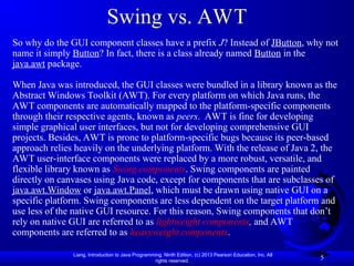Liang, Introduction to Java Programming, Ninth Edition, (c) 2013 Pearson Education, Inc. All
rights reserved.
5
Swing vs. AWT
So why do the GUI component classes have a prefix J? Instead of JButton, why not
name it simply Button? In fact, there is a class already named Button in the
java.awt package.
When Java was introduced, the GUI classes were bundled in a library known as the
Abstract Windows Toolkit (AWT). For every platform on which Java runs, the
AWT components are automatically mapped to the platform-specific components
through their respective agents, known as peers. AWT is fine for developing
simple graphical user interfaces, but not for developing comprehensive GUI
projects. Besides, AWT is prone to platform-specific bugs because its peer-based
approach relies heavily on the underlying platform. With the release of Java 2, the
AWT user-interface components were replaced by a more robust, versatile, and
flexible library known as Swing components. Swing components are painted
directly on canvases using Java code, except for components that are subclasses of
java.awt.Window or java.awt.Panel, which must be drawn using native GUI on a
specific platform. Swing components are less dependent on the target platform and
use less of the native GUI resource. For this reason, Swing components that don’t
rely on native GUI are referred to as lightweight components, and AWT
components are referred to as heavyweight components.
 