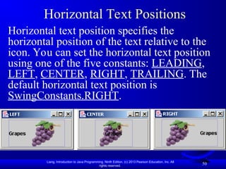 Liang, Introduction to Java Programming, Ninth Edition, (c) 2013 Pearson Education, Inc. All
rights reserved.
50
Horizontal Text Positions
Horizontal text position specifies the
horizontal position of the text relative to the
icon. You can set the horizontal text position
using one of the five constants: LEADING,
LEFT, CENTER, RIGHT, TRAILING. The
default horizontal text position is
SwingConstants.RIGHT.
 