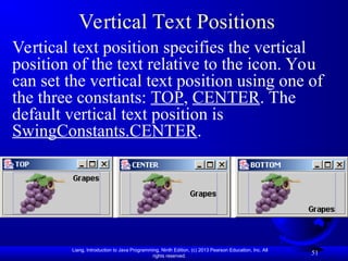 Liang, Introduction to Java Programming, Ninth Edition, (c) 2013 Pearson Education, Inc. All
rights reserved.
51
Vertical Text Positions
Vertical text position specifies the vertical
position of the text relative to the icon. You
can set the vertical text position using one of
the three constants: TOP, CENTER. The
default vertical text position is
SwingConstants.CENTER.
 
