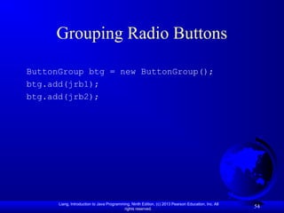 Liang, Introduction to Java Programming, Ninth Edition, (c) 2013 Pearson Education, Inc. All
rights reserved.
54
Grouping Radio Buttons
ButtonGroup btg = new ButtonGroup();
btg.add(jrb1);
btg.add(jrb2);
 
