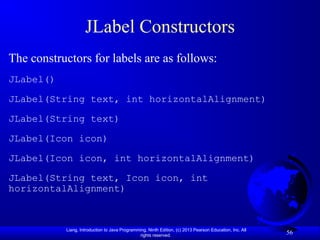 Liang, Introduction to Java Programming, Ninth Edition, (c) 2013 Pearson Education, Inc. All
rights reserved.
56
JLabel Constructors
The constructors for labels are as follows:
JLabel()
JLabel(String text, int horizontalAlignment)
JLabel(String text)
JLabel(Icon icon)
JLabel(Icon icon, int horizontalAlignment)
JLabel(String text, Icon icon, int
horizontalAlignment)
 