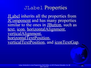 Liang, Introduction to Java Programming, Ninth Edition, (c) 2013 Pearson Education, Inc. All
rights reserved.
57
JLabel Properties
JLabel inherits all the properties from
JComponent and has many properties
similar to the ones in JButton, such as
text, icon, horizontalAlignment,
verticalAlignment,
horizontalTextPosition,
verticalTextPosition, and iconTextGap.
 