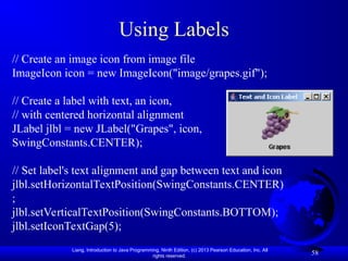 Liang, Introduction to Java Programming, Ninth Edition, (c) 2013 Pearson Education, Inc. All
rights reserved.
58
Using Labels
// Create an image icon from image file
ImageIcon icon = new ImageIcon("image/grapes.gif");
// Create a label with text, an icon,
// with centered horizontal alignment
JLabel jlbl = new JLabel("Grapes", icon,
SwingConstants.CENTER);
// Set label's text alignment and gap between text and icon
jlbl.setHorizontalTextPosition(SwingConstants.CENTER)
;
jlbl.setVerticalTextPosition(SwingConstants.BOTTOM);
jlbl.setIconTextGap(5);
 