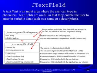 Liang, Introduction to Java Programming, Ninth Edition, (c) 2013 Pearson Education, Inc. All
rights reserved.
59
JTextField
A text field is an input area where the user can type in
characters. Text fields are useful in that they enable the user to
enter in variable data (such as a name or a description).
javax.swing.JTextField
-columns: int
-horizontalAlignment: int
+JTextField()
+JTextField(column: int)
+JTextField(text: String)
+JTextField(text: String, columns: int)
The number of columns in this text field.
The horizontal alignment of this text field (default: LEFT).
Creates a default empty text field with number of columns set to 0.
Creates an empty text field with specified number of columns.
Creates a text field initialized with the specified text.
Creates a text field initialized with the specified text and columns.
javax.swing.text.JTextComponent
-text: String
-editable: boolean
The text contained in this text component.
Indicates whether this text component is editable (default: true).
The get and set methods for these data fields are provided in
the class, but omitted in the UML diagram for brevity.
 