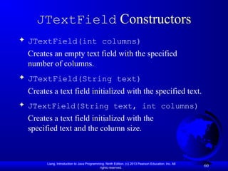 Liang, Introduction to Java Programming, Ninth Edition, (c) 2013 Pearson Education, Inc. All
rights reserved.
60
JTextField Constructors
 JTextField(int columns)
Creates an empty text field with the specified
number of columns.
 JTextField(String text)
Creates a text field initialized with the specified text.
 JTextField(String text, int columns)
Creates a text field initialized with the
specified text and the column size.
 